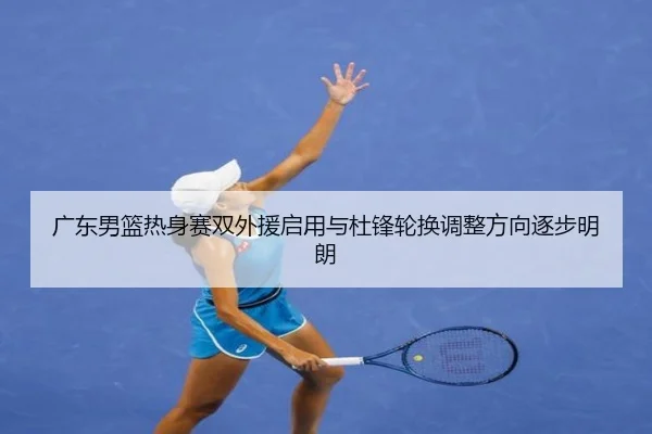 广东男篮热身赛双外援启用与杜锋轮换调整方向逐步明朗